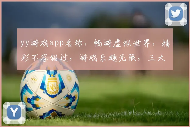 yy游戏app名称，畅游虚拟世界，精彩不容错过，游戏乐趣无限，三大特色亮点